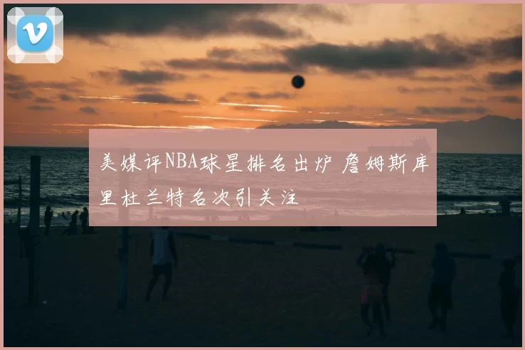 美媒评NBA球星排名出炉 詹姆斯库里杜兰特名次引关注