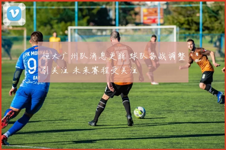 恒大广州队消息更新 球队备战调整引关注 未来赛程受关注