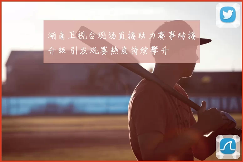 湖南卫视台现场直播助力赛事转播升级 引发观赛热度持续攀升
