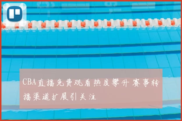 CBA直播免费观看热度攀升 赛事转播渠道扩展引关注