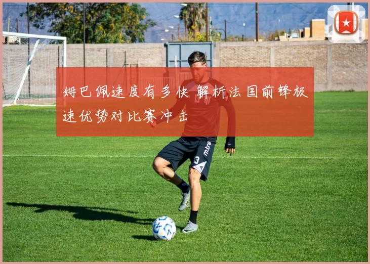 姆巴佩速度有多快 解析法国前锋极速优势对比赛冲击