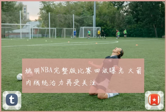 姚明NBA完整版比赛回放曝光 火箭内线统治力再受关注