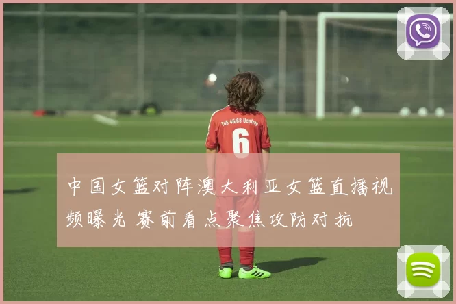 中国女篮对阵澳大利亚女篮直播视频曝光 赛前看点聚焦攻防对抗