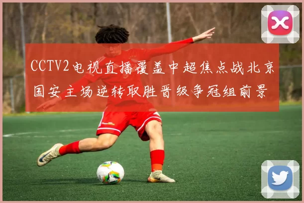 CCTV2电视直播覆盖中超焦点战北京国安主场逆转取胜晋级争冠组前景看好
