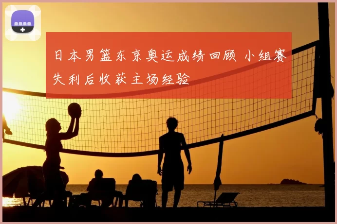 日本男篮东京奥运成绩回顾 小组赛失利后收获主场经验