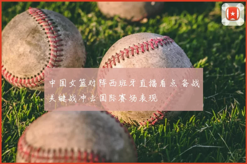 中国女篮对阵西班牙直播看点 备战关键战冲击国际赛场表现