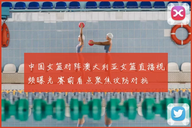 中国女篮对阵澳大利亚女篮直播视频曝光 赛前看点聚焦攻防对抗