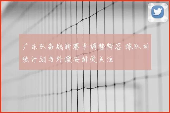 广东队备战新赛季调整阵容 球队训练计划与外援安排受关注