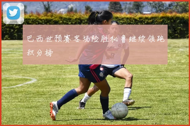 巴西世预赛客场险胜秘鲁继续领跑积分榜