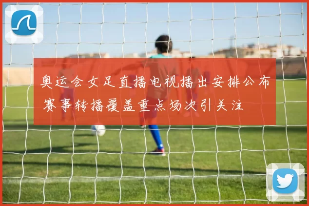 奥运会女足直播电视播出安排公布 赛事转播覆盖重点场次引关注