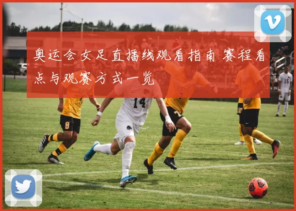 奥运会女足直播线观看指南 赛程看点与观赛方式一览