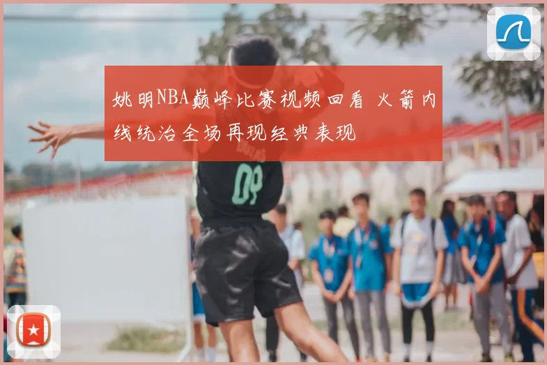 姚明NBA巅峰比赛视频回看 火箭内线统治全场再现经典表现