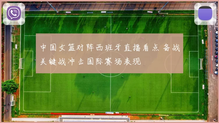 中国女篮对阵西班牙直播看点 备战关键战冲击国际赛场表现