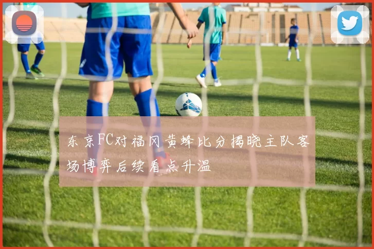 东京FC对福冈黄蜂比分揭晓主队客场博弈后续看点升温