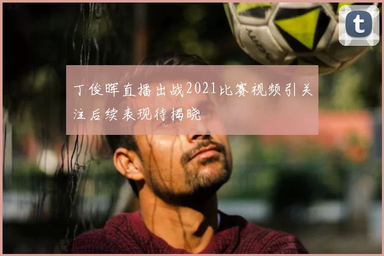 丁俊晖直播出战2021比赛视频引关注后续表现待揭晓