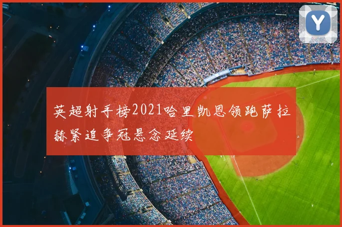 英超射手榜2021哈里凯恩领跑萨拉赫紧追争冠悬念延续