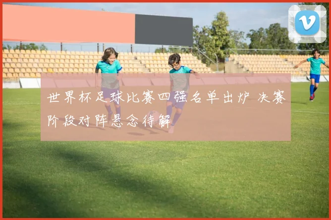 世界杯足球比赛四强名单出炉 决赛阶段对阵悬念待解