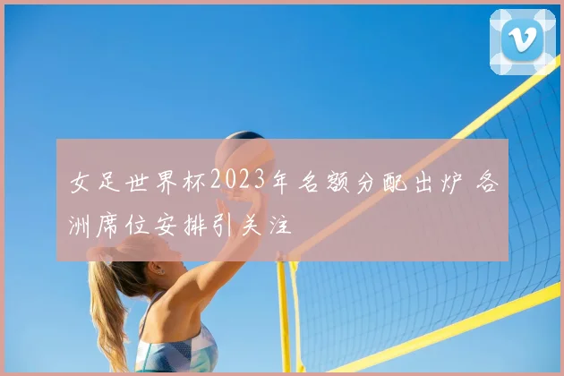 女足世界杯2023年名额分配出炉 各洲席位安排引关注