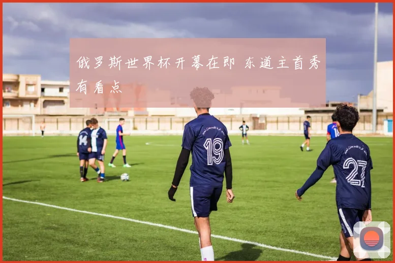 俄罗斯世界杯开幕在即 东道主首秀有看点
