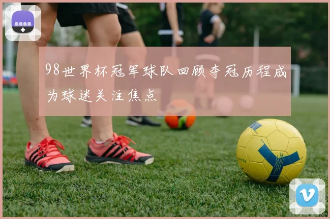 98世界杯冠军球队回顾夺冠历程成为球迷关注焦点